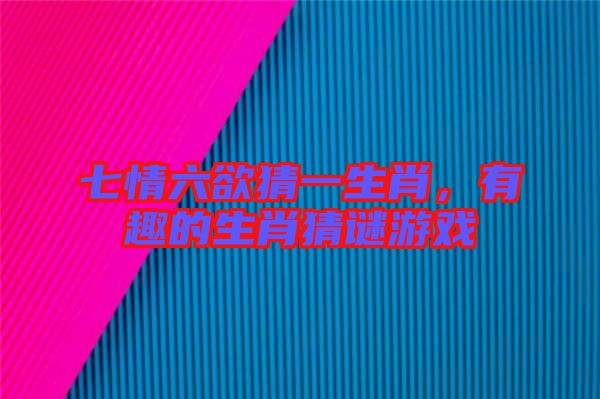 七情六欲猜一生肖，有趣的生肖猜謎游戲