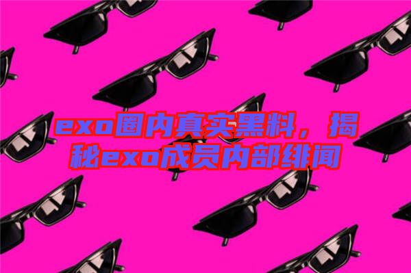 exo圈內(nèi)真實(shí)黑料，揭秘exo成員內(nèi)部緋聞