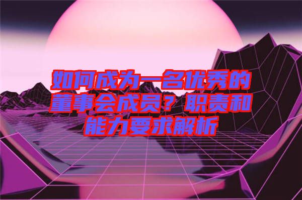 如何成為一名優(yōu)秀的董事會成員？職責(zé)和能力要求解析
