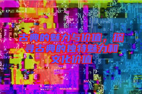 古典的魅力與價值，探尋古典的獨特魅力和文化價值