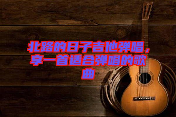 北路的日子吉他彈唱，享一首適合彈唱的歌曲