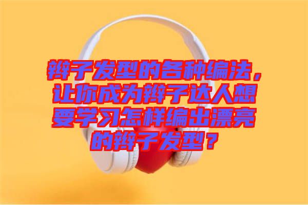 辮子發型的各種編法，讓你成為辮子達人想要學習怎樣編出漂亮的辮子發型？