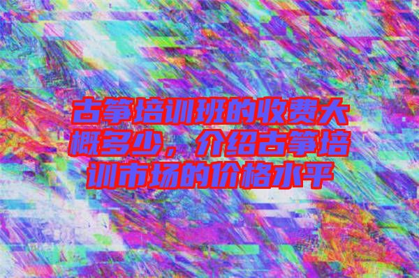 古箏培訓班的收費大概多少，介紹古箏培訓市場的價格水平