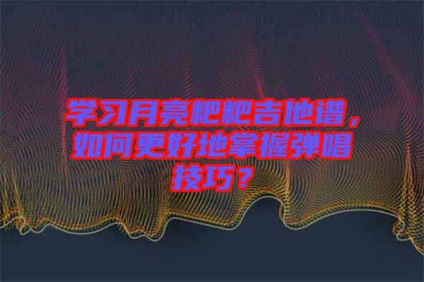 學習月亮粑粑吉他譜，如何更好地掌握彈唱技巧？