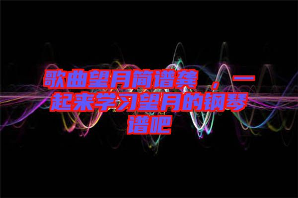 歌曲望月簡譜龔玥，一起來學(xué)習(xí)望月的鋼琴譜吧