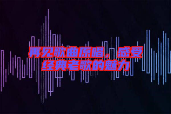再見歌曲原唱，感受經典老歌的魅力