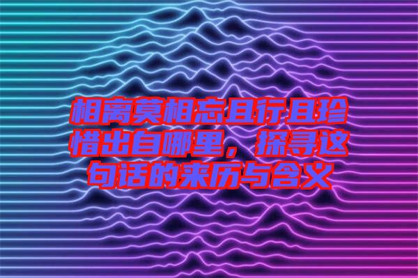 相離莫相忘且行且珍惜出自哪里，探尋這句話的來歷與含義