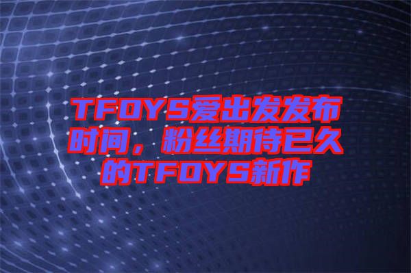 TFOYS愛出發發布時間，粉絲期待已久的TFOYS新作