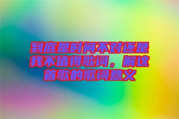 到底是時間不對還是我不值得歌詞，解這首歌的歌詞意義
