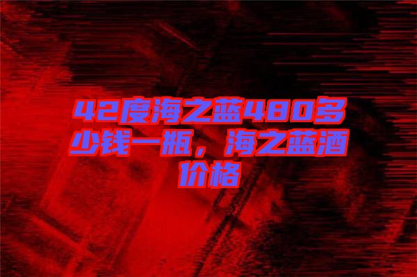 42度海之藍480多少錢一瓶，海之藍酒價格