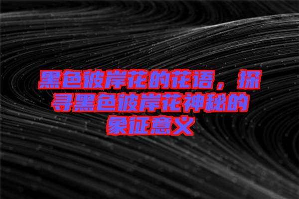 黑色彼岸花的花語(yǔ)，探尋黑色彼岸花神秘的象征意義