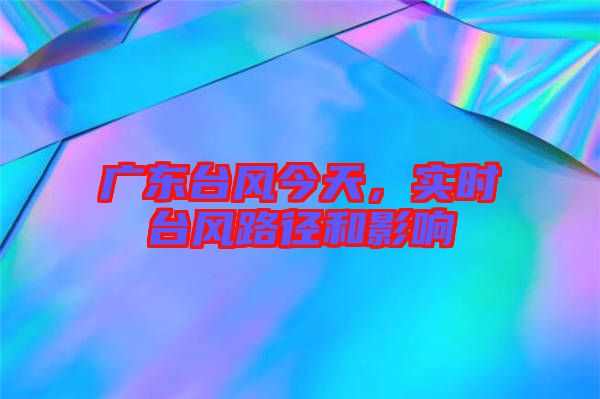 廣東臺風今天，實時臺風路徑和影響