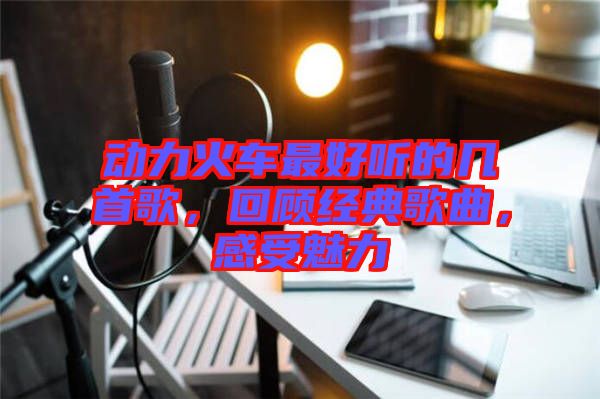 動(dòng)力火車最好聽的幾首歌，回顧經(jīng)典歌曲，感受魅力