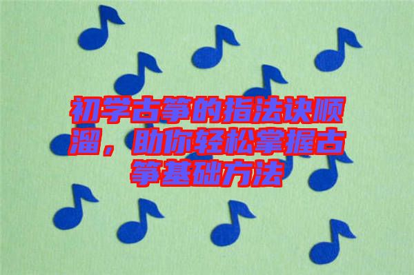 初學古箏的指法訣順溜，助你輕松掌握古箏基礎方法