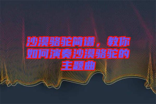 沙漠駱駝簡譜，教你如何演奏沙漠駱駝的主題曲