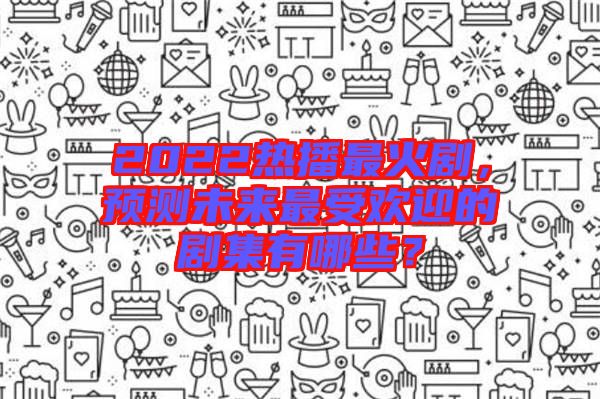2022熱播最火劇，預測未來最受歡迎的劇集有哪些？