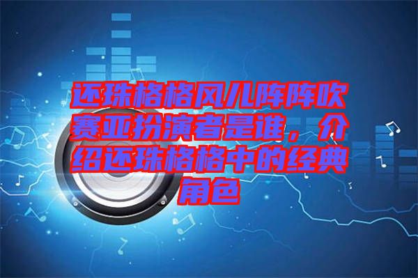 還珠格格風(fēng)兒陣陣吹賽亞扮演者是誰，介紹還珠格格中的經(jīng)典角色