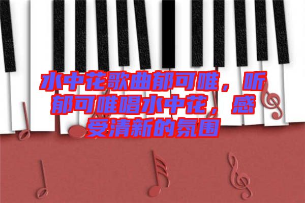水中花歌曲郁可唯，聽郁可唯唱水中花，感受清新的氛圍