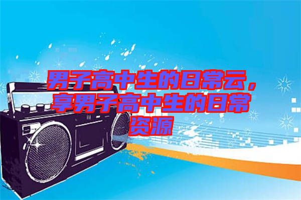 男子高中生的日常云，享男子高中生的日常資源