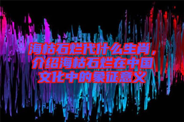海枯石爛代什么生肖，介紹?？菔癄€在中國文化中的象征意義