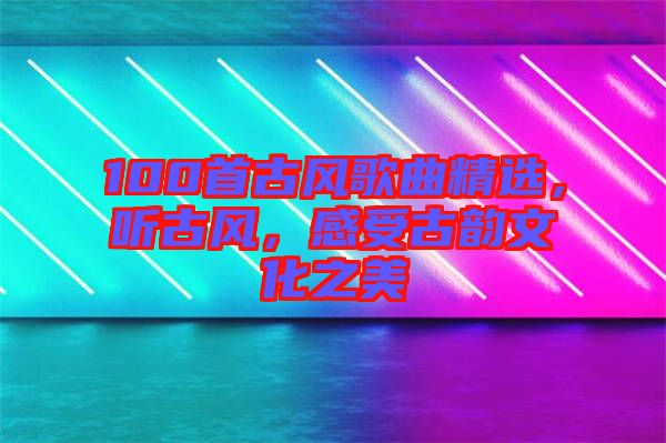 100首古風(fēng)歌曲精選，聽古風(fēng)，感受古韻文化之美