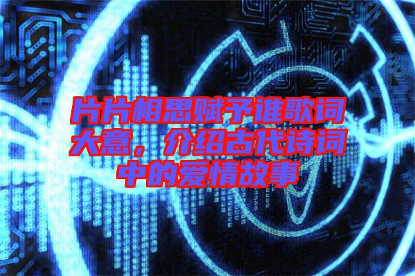 片片相思賦予誰歌詞大意，介紹古代詩詞中的愛情故事