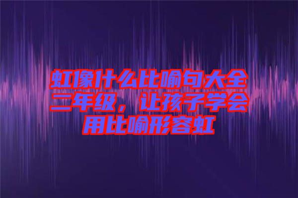虹像什么比喻句大全二年級，讓孩子學會用比喻形容虹