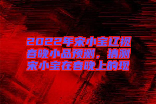 2022年宋小寶遼視春晚小品預測，猜測宋小寶在春晚上的現