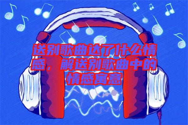 送別歌曲達了什么情感，解送別歌曲中的情感寓意