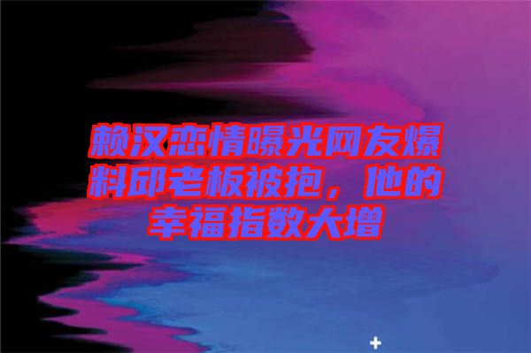 賴漢戀情曝光網(wǎng)友爆料邱老板被抱，他的幸福指數(shù)大增