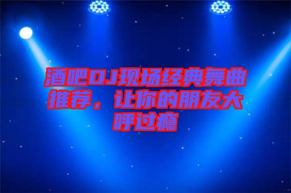 酒吧DJ現(xiàn)場(chǎng)經(jīng)典舞曲推薦，讓你的朋友大呼過(guò)癮