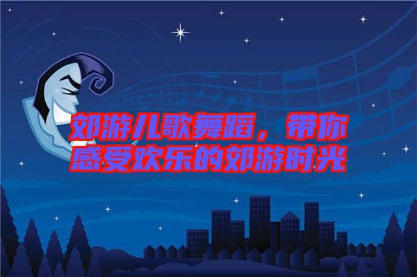 郊游兒歌舞蹈，帶你感受歡樂的郊游時光