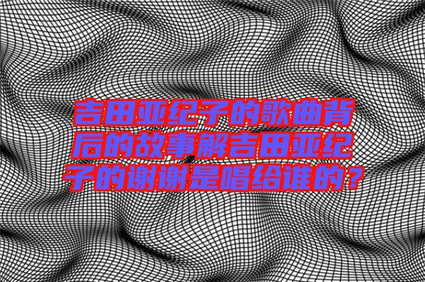 吉田亞紀子的歌曲背后的故事解吉田亞紀子的謝謝是唱給誰的？
