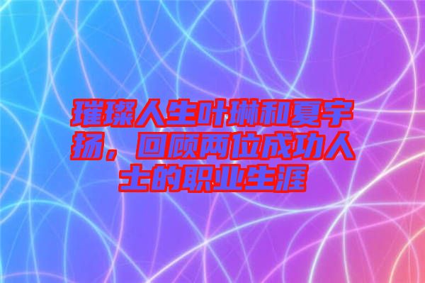 璀璨人生葉琳和夏宇揚，回顧兩位成功人士的職業生涯