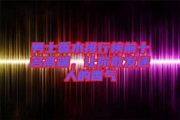 男士香水排行榜前十名高端，讓你散發迷人的香氣