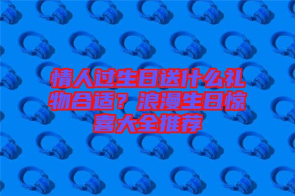 情人過生日送什么禮物合適？浪漫生日驚喜大全推薦