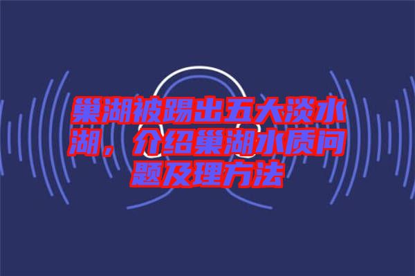 巢湖被踢出五大淡水湖，介紹巢湖水質問題及理方法