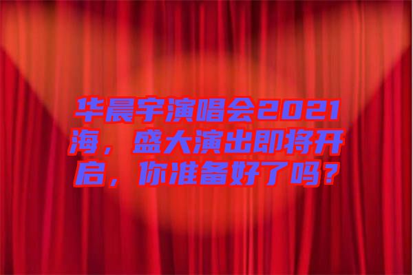 華晨宇演唱會2021海，盛大演出即將開啟，你準備好了嗎？