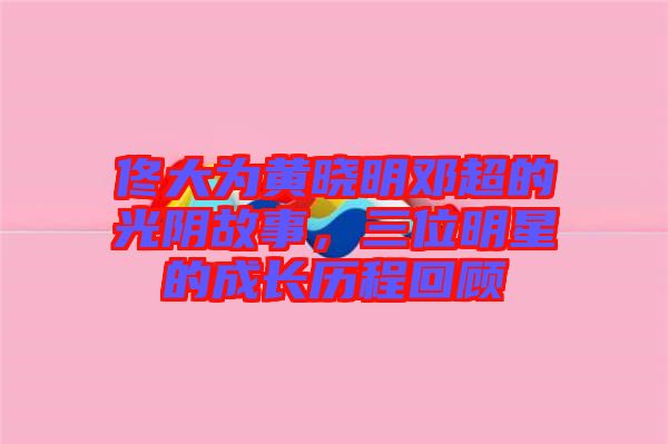佟大為黃曉明鄧超的光陰故事，三位明星的成長歷程回顧