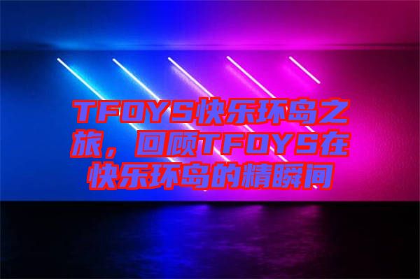 TFOYS快樂環(huán)島之旅，回顧TFOYS在快樂環(huán)島的精瞬間