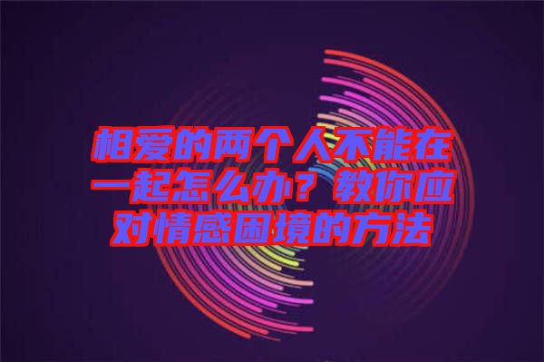 相愛的兩個(gè)人不能在一起怎么辦？教你應(yīng)對情感困境的方法