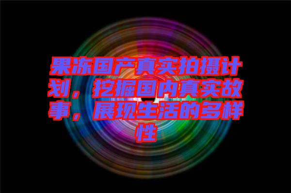 果凍國產(chǎn)真實拍攝計劃，挖掘國內真實故事，展現(xiàn)生活的多樣性