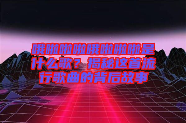 哦啦啦啦哦啦啦啦是什么歌？揭秘這首流行歌曲的背后故事