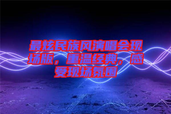 最炫民族風(fēng)演唱會現(xiàn)場版，重溫經(jīng)典，感受現(xiàn)場氛圍