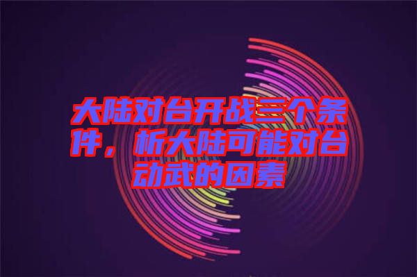 大陸對臺開戰三個條件，析大陸可能對臺動武的因素
