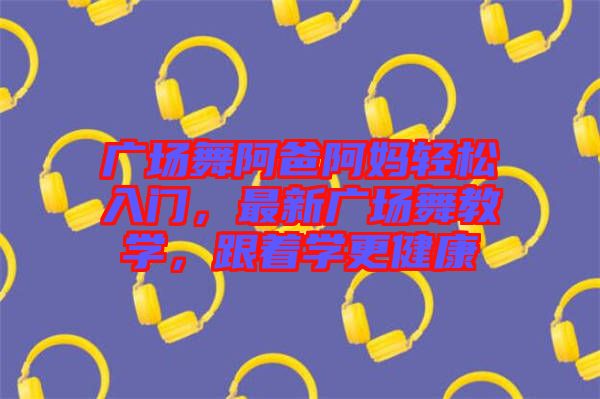 廣場舞阿爸阿媽輕松入門，最新廣場舞教學，跟著學更健康
