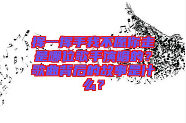 揮一揮手我不愿你走是哪位歌手演唱的？歌曲背后的故事是什么？