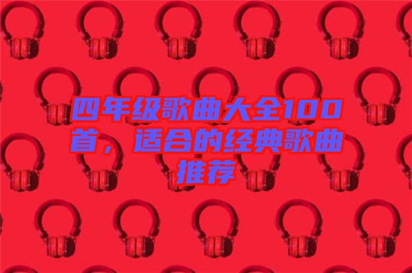 四年級(jí)歌曲大全100首，適合的經(jīng)典歌曲推薦