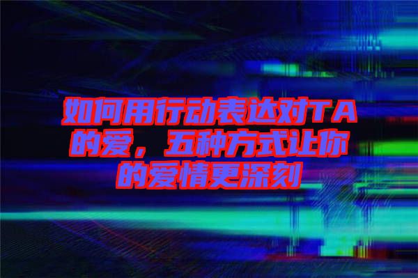 如何用行動表達對TA的愛，五種方式讓你的愛情更深刻