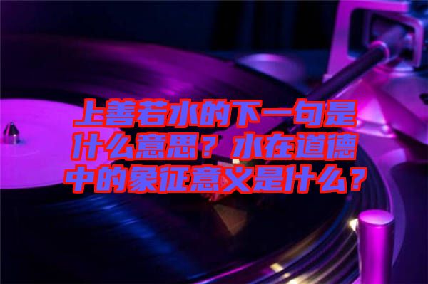 上善若水的下一句是什么意思？水在道德中的象征意義是什么？